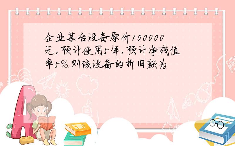 企业某台设备原价100000元,预计使用5年,预计净残值率5%.则该设备的折旧额为