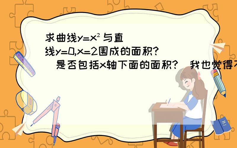 求曲线y=x²与直线y=0,x=2围成的面积?（是否包括x轴下面的面积?）我也觉得不包括，可我们老师讲课时说，包括的。你们确定吗？