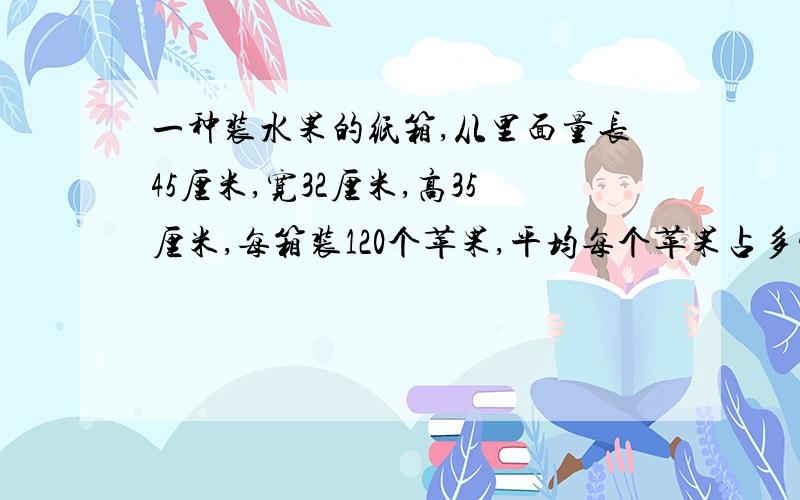 一种装水果的纸箱,从里面量长45厘米,宽32厘米,高35厘米,每箱装120个苹果,平均每个苹果占多少立方厘米请列算式