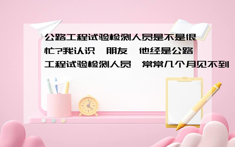 公路工程试验检测人员是不是很忙?我认识一朋友,他经是公路工程试验检测人员,常常几个月见不到一面,我很难过,有工作这么忙的吗?