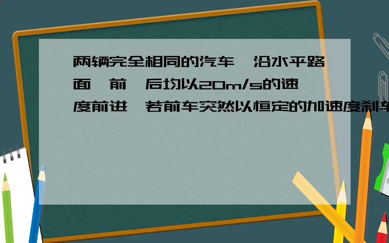 两辆完全相同的汽车,沿水平路面一前一后均以20m/s的速度前进,若前车突然以恒定的加速度刹车,在它刚停车时,后车以前车刹车时的加速度的2倍开始刹车,已知前车在刹车过程所行驶的距离为10