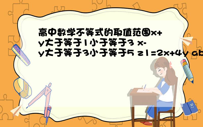 高中数学不等式的取值范围x+y大于等于1小于等于3 x-y大于等于3小于等于5 z1=2x+4y ab大于等于1小于等于3 a/b大于等于3小于等于5 z2=a2b4 则z1+z2的取值范围