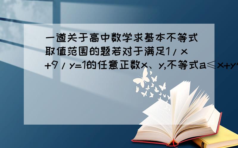 一道关于高中数学求基本不等式取值范围的题若对于满足1/x+9/y=1的任意正数x、y,不等式a≤x+y恒成立,试求实数a的取值范围?