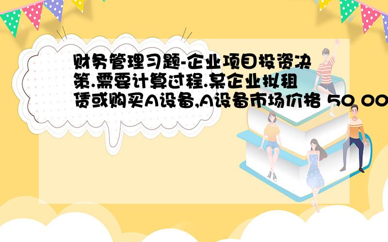 财务管理习题-企业项目投资决策.需要计算过程.某企业拟租赁或购买A设备,A设备市场价格 50 000元（包括安装调试等）,可使用5年,残值5 000元,假如租赁,每年税前租赁费用 12 000元.折旧用直线法