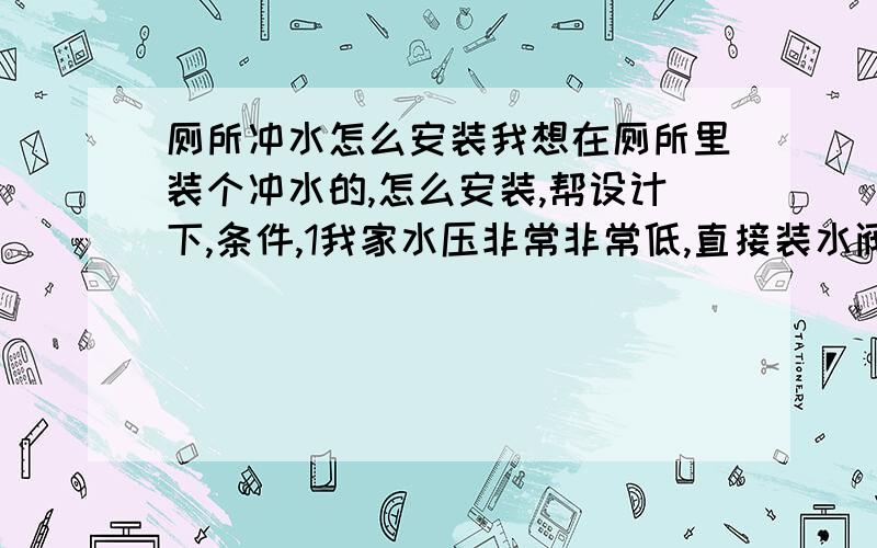 厕所冲水怎么安装我想在厕所里装个冲水的,怎么安装,帮设计下,条件,1我家水压非常非常低,直接装水阀不行,2 卫生间太小不合适在里面装水箱,