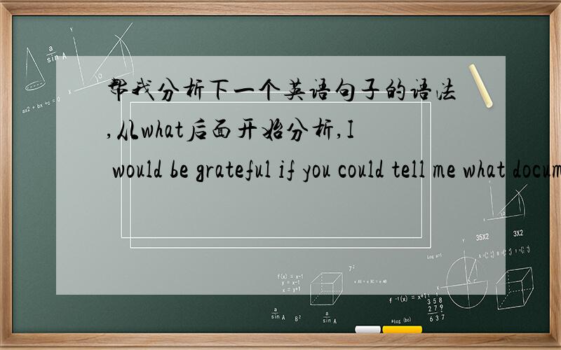 帮我分析下一个英语句子的语法,从what后面开始分析,I would be grateful if you could tell me what documents i need to send you documents在这做的是什么成分 what有当什么成分啊?