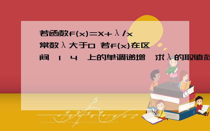 若函数f(x)=X+λ/x,常数λ大于0 若f(x)在区间【1,4】上的单调递增,求λ的取值范围