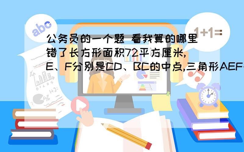 公务员的一个题 看我算的哪里错了长方形面积72平方厘米,E、F分别是CD、BC的中点,三角形AEF的面积是（  ）A/24       B/27       C/36       D/40我这么算哈》一共面积72,设边BC为9   则BF=FC=3      、CD=8