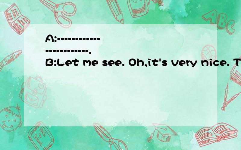 A:------------------------. B:Let me see. Oh,it's very nice. Thank you.