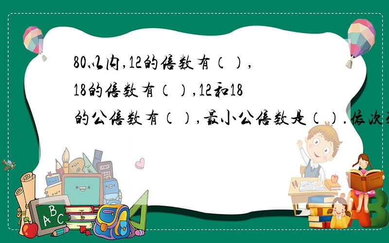 80以内,12的倍数有（）,18的倍数有（）,12和18的公倍数有（）,最小公倍数是（）.依次列出来,谢谢大家了