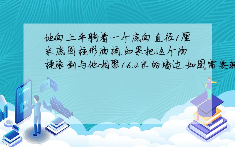 地面上平躺着一个底面直径1厘米底圆柱形油桶.如果把这个油桶滚到与他相聚16.2米的墙边.如图需要转动几周