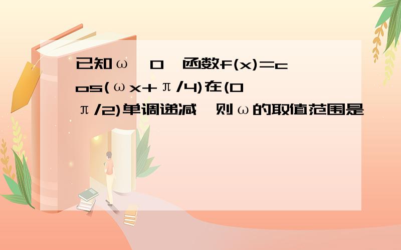 已知ω>0,函数f(x)=cos(ωx+π/4)在(0,π/2)单调递减,则ω的取值范围是