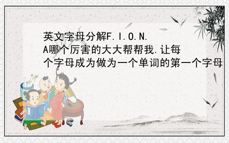 英文字母分解F.I.O.N.A哪个厉害的大大帮帮我.让每个字母成为做为一个单词的第一个字母 成为5个好一点含义的单词 最好是这5个单词可以联成一句很美好的话