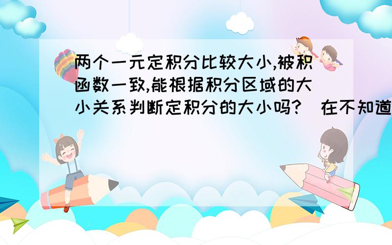 两个一元定积分比较大小,被积函数一致,能根据积分区域的大小关系判断定积分的大小吗?（在不知道被积函数的条件下）