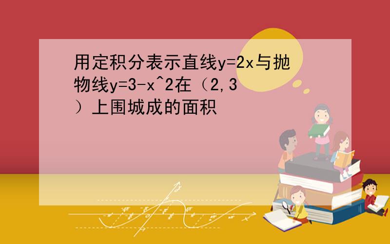 用定积分表示直线y=2x与抛物线y=3-x^2在（2,3）上围城成的面积