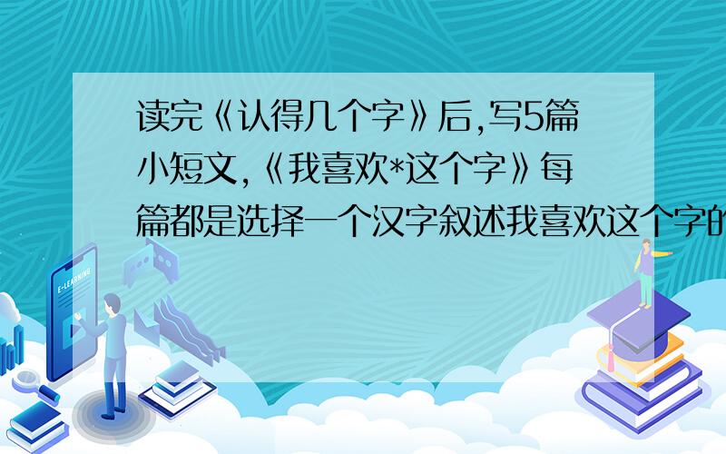 读完《认得几个字》后,写5篇小短文,《我喜欢*这个字》每篇都是选择一个汉字叙述我喜欢这个字的理由或者我与这个汉字的一段小故事,不少于200字.