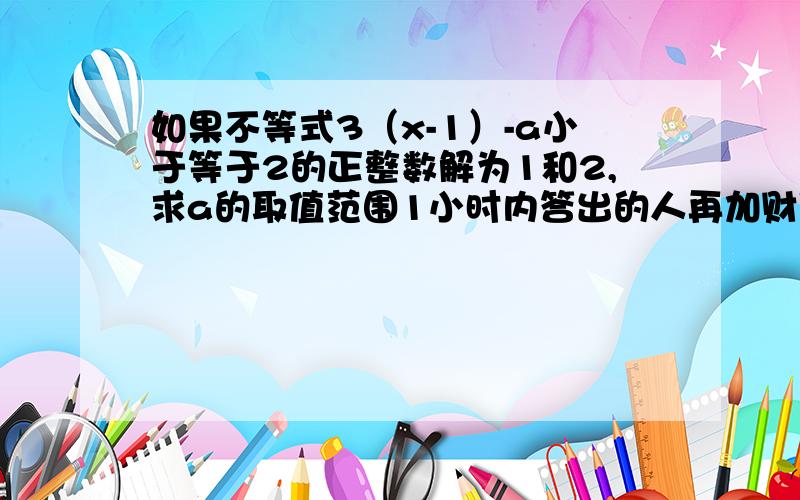 如果不等式3（x-1）-a小于等于2的正整数解为1和2,求a的取值范围1小时内答出的人再加财富