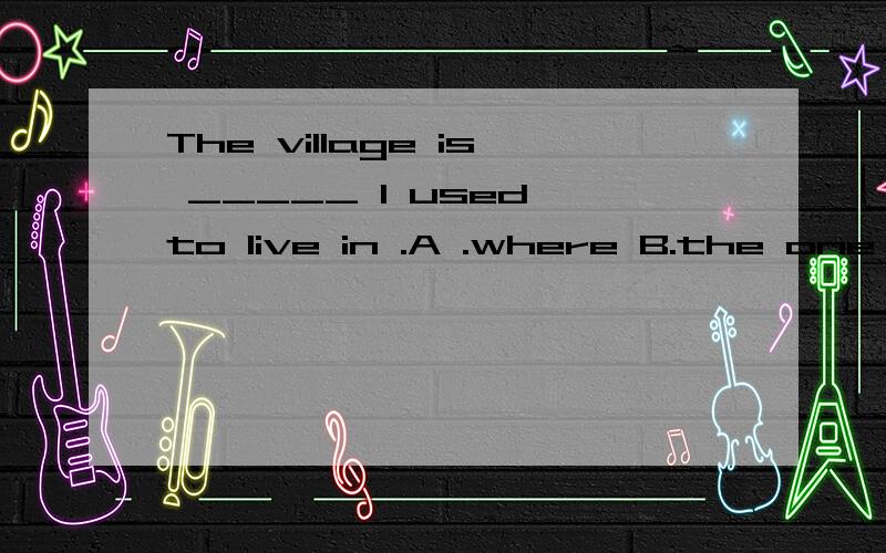 The village is _____ I used to live in .A .where B.the one C.which D.the one where .我的问题是,为什么能选B,而不选C.