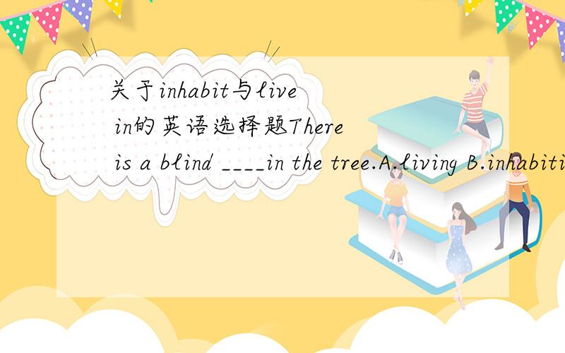 关于inhabit与live in的英语选择题There is a blind ____in the tree.A.living B.inhabiting
