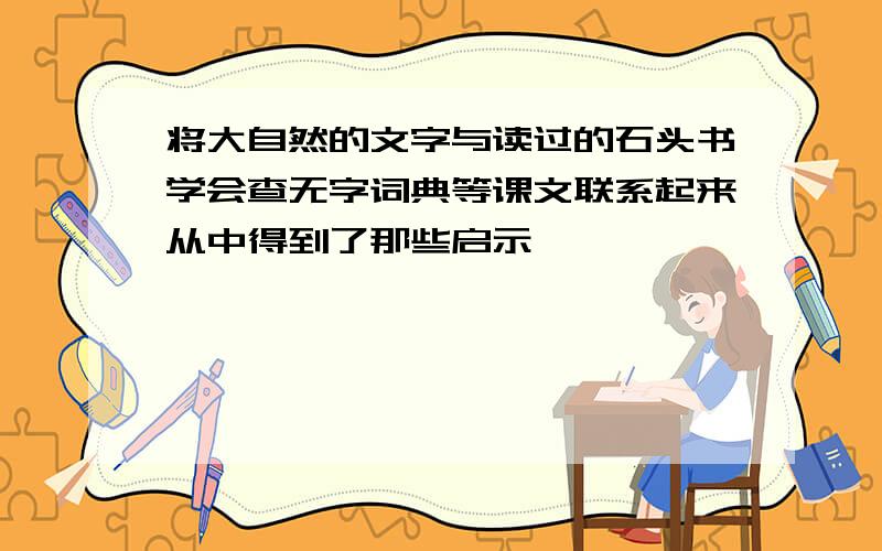 将大自然的文字与读过的石头书学会查无字词典等课文联系起来从中得到了那些启示