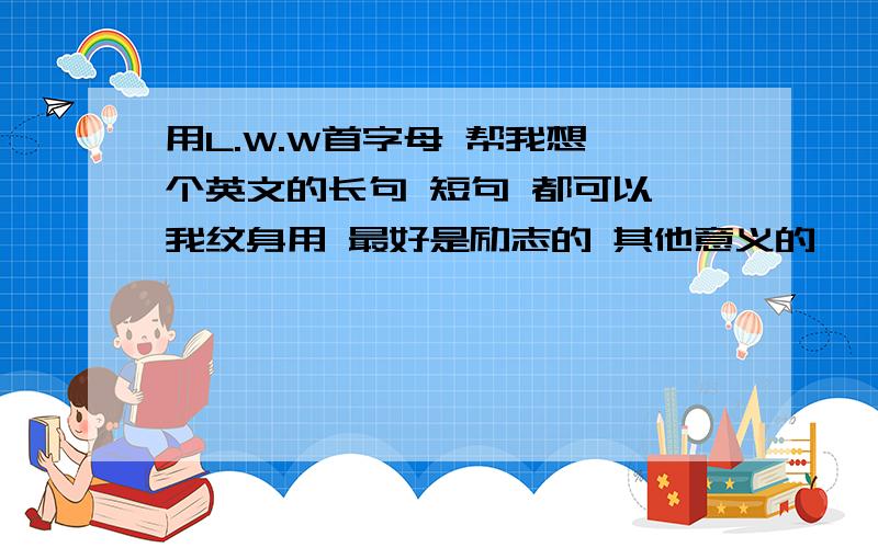 用L.W.W首字母 帮我想一个英文的长句 短句 都可以 我纹身用 最好是励志的 其他意义的