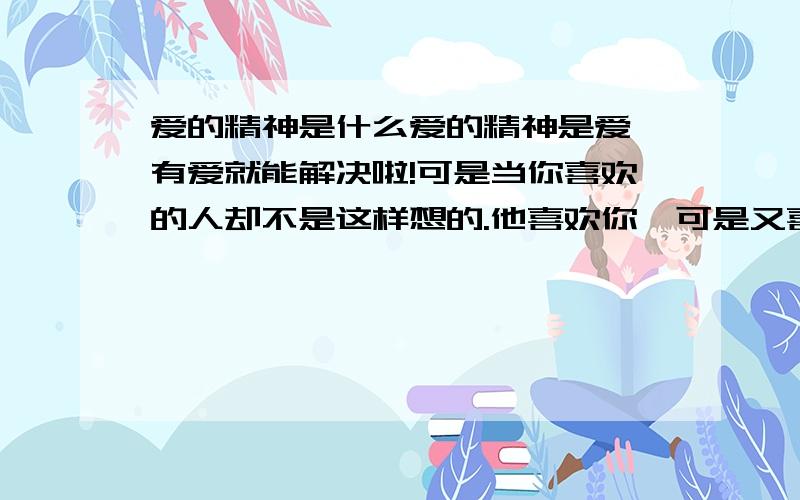 爱的精神是什么爱的精神是爱、有爱就能解决啦!可是当你喜欢的人却不是这样想的.他喜欢你、可是又喜欢别人、这样你该怎么办啦!我也不知道啦、这时候是不是一试验他一下看他是 不是真