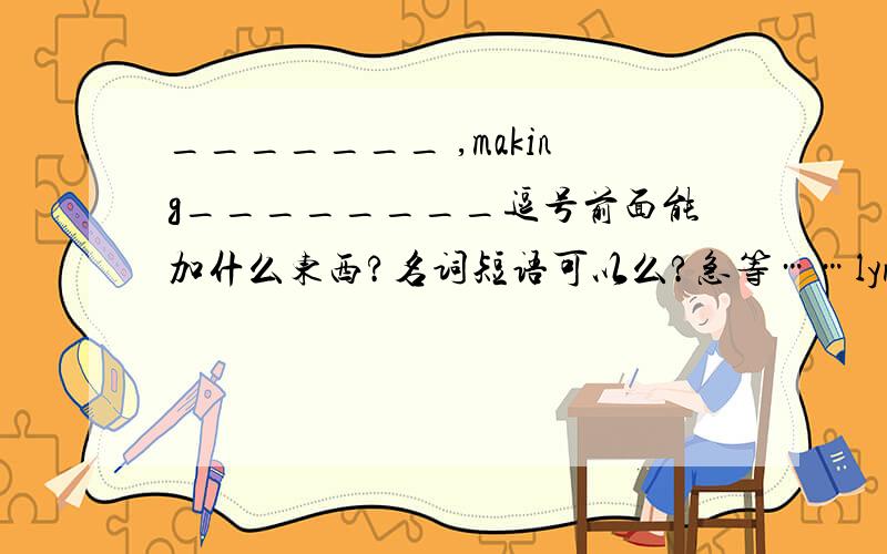 _______ ,making________逗号前面能加什么东西?名词短语可以么?急等……lynnelinxueWe have improved the living standards ,making_如果不写成完成时，