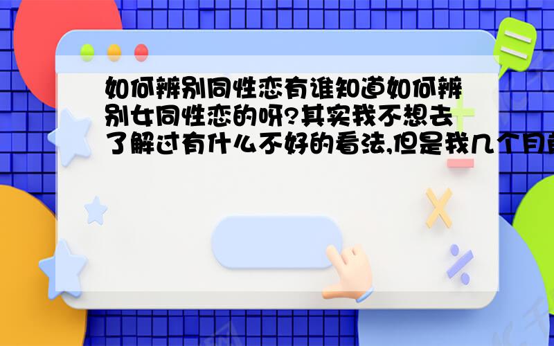 如何辨别同性恋有谁知道如何辨别女同性恋的呀?其实我不想去了解过有什么不好的看法,但是我几个月前交了一个女朋友,我们交往时倒是没什么问题,就是经常说要去陪他干妹妹,说他们俩像