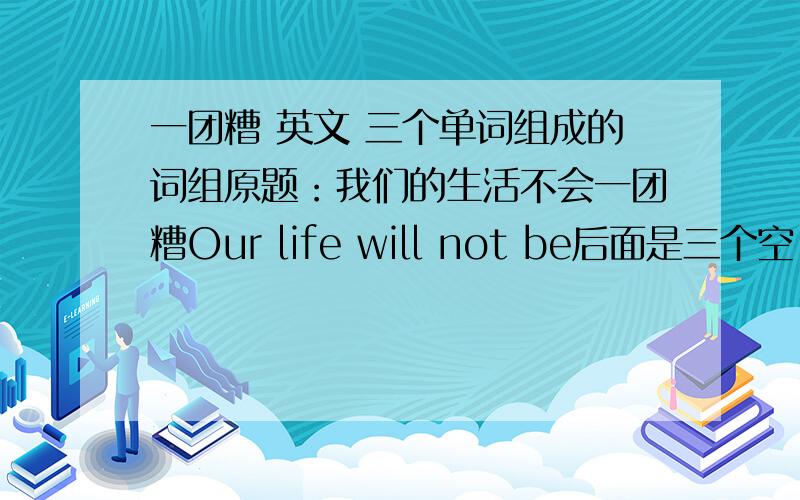 一团糟 英文 三个单词组成的词组原题：我们的生活不会一团糟Our life will not be后面是三个空