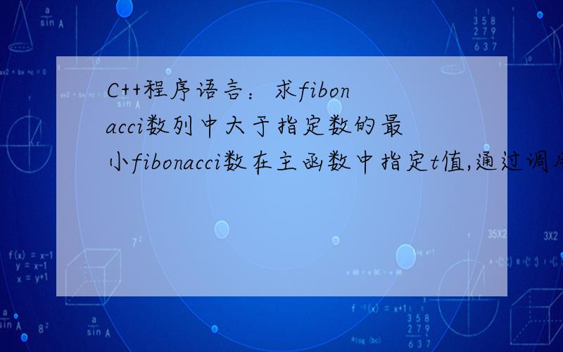 C++程序语言：求fibonacci数列中大于指定数的最小fibonacci数在主函数中指定t值,通过调用自定义函数fibonacci数列中大于指定数t的最小fibonacci数.例如,当他=1000时,大于1000的最小fibonacci数位1597.