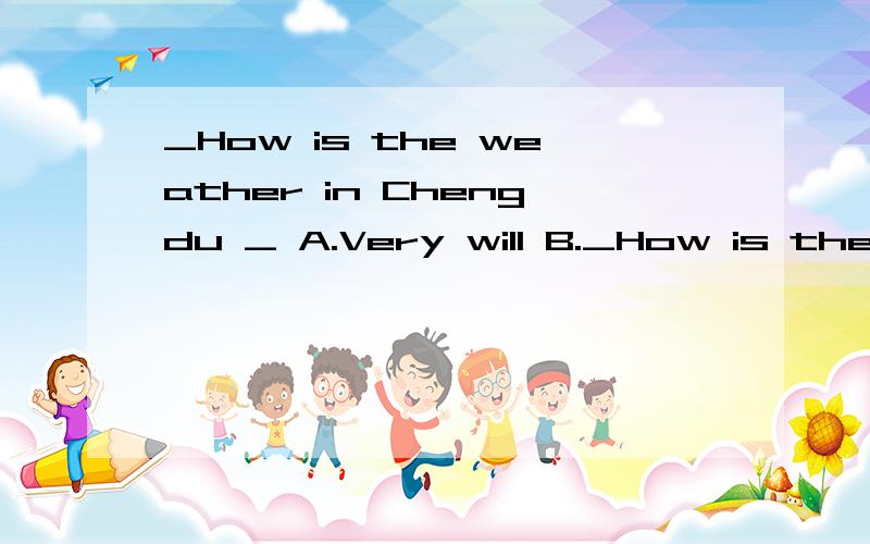 _How is the weather in Chengdu _ A.Very will B._How is the weather in Chengdu _A.Very willB.That's fine C.It's warm D.It's best off all