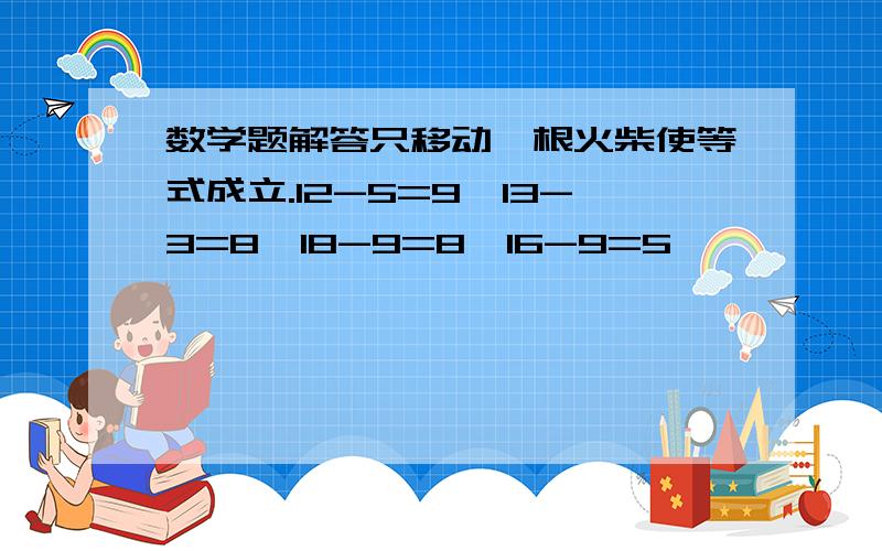 数学题解答只移动一根火柴使等式成立.12-5=9,13-3=8,18-9=8,16-9=5