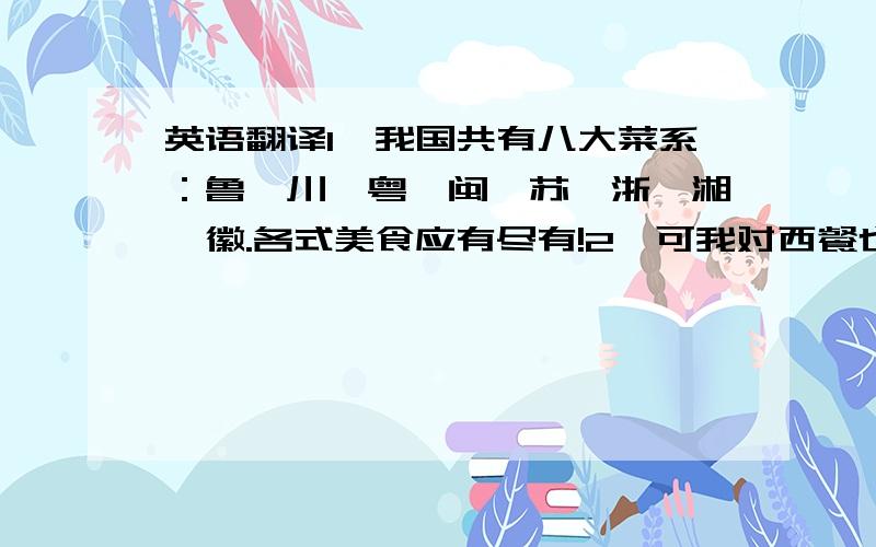 英语翻译1、我国共有八大菜系：鲁、川、粤、闽、苏、浙、湘、徽.各式美食应有尽有!2、可我对西餐也同样感兴趣,它似乎显得挺高雅的.3、（西餐文化）当中可是大有学问哦!4、让我们起筷