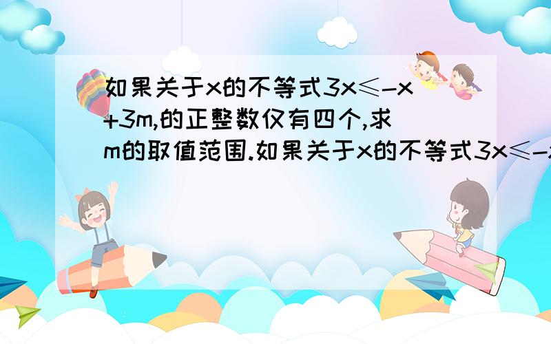 如果关于x的不等式3x≤-x+3m,的正整数仅有四个,求m的取值范围.如果关于x的不等式3x≤-x+3m,的正整数仅有四个,求m的取值范围若方程组3x+y=k+1和x+3y=3的解为x,y,且1＜k＜5,求x+y的取值范围.