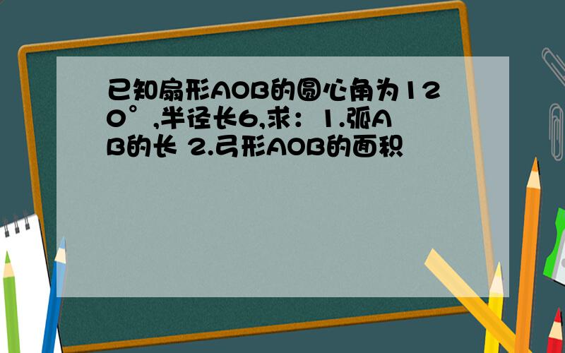 已知扇形AOB的圆心角为120°,半径长6,求：1.弧AB的长 2.弓形AOB的面积