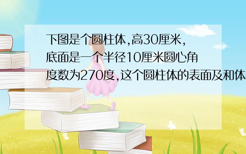 下图是个圆柱体,高30厘米,底面是一个半径10厘米圆心角度数为270度,这个圆柱体的表面及和体积是多少