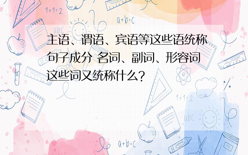 主语、谓语、宾语等这些语统称句子成分 名词、副词、形容词这些词又统称什么?