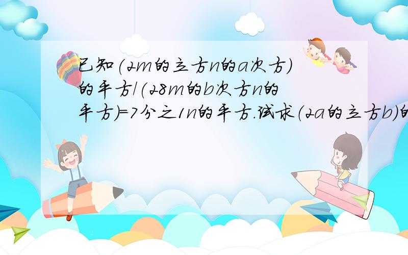 已知(2m的立方n的a次方)的平方/(28m的b次方n的平方)=7分之1n的平方.试求（2a的立方b）的平方/ （-3a的5次方b）的值