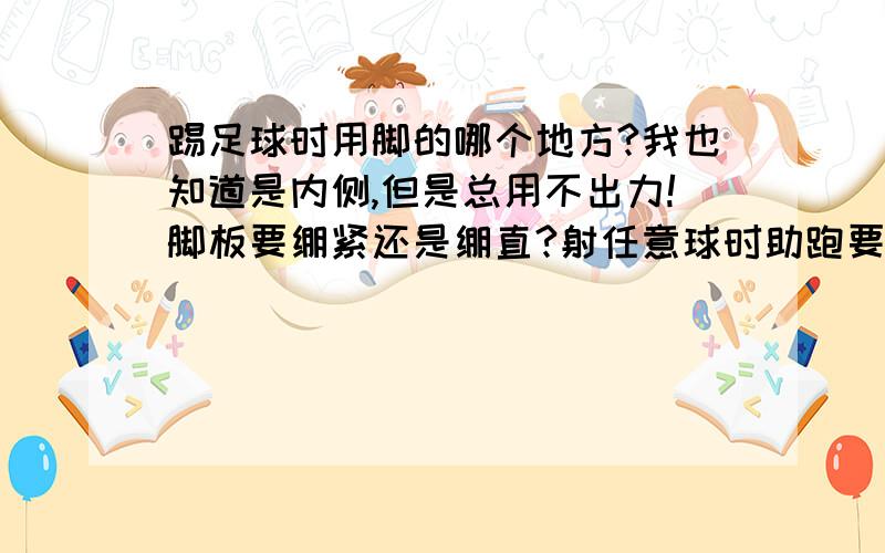 踢足球时用脚的哪个地方?我也知道是内侧,但是总用不出力!脚板要绷紧还是绷直?射任意球时助跑要注意什么?我不要复制的,不用答很多,脚背是哪里?怎么用脚背射门?