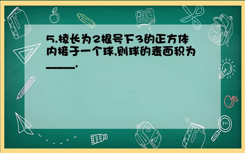 5.棱长为2根号下3的正方体内接于一个球,则球的表面积为_____.