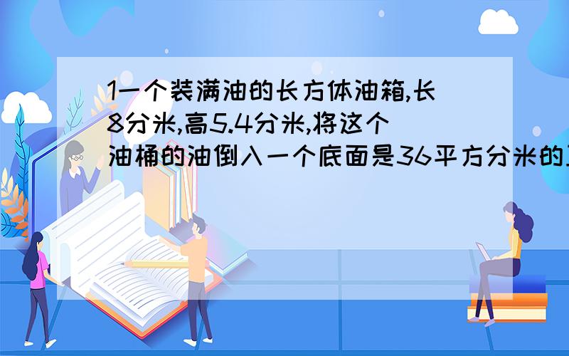 1一个装满油的长方体油箱,长8分米,高5.4分米,将这个油桶的油倒入一个底面是36平方分米的正方体油箱内,正好装满,这个正方体油箱高多少分米?（用方程解）2一座长50米,宽30米的游泳池,宽是