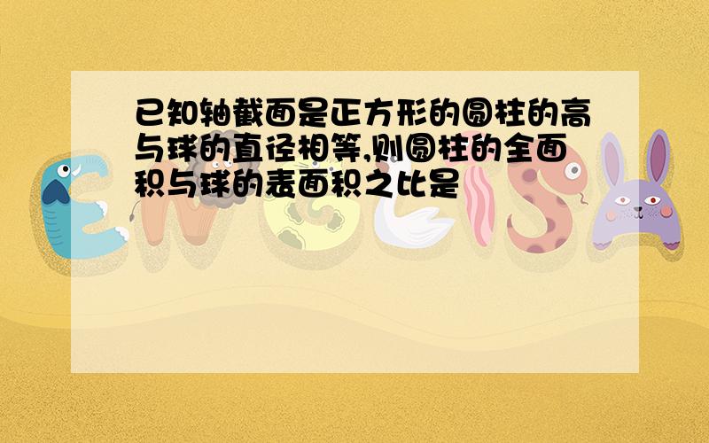 已知轴截面是正方形的圆柱的高与球的直径相等,则圆柱的全面积与球的表面积之比是