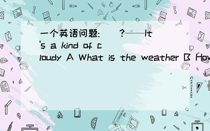 一个英语问题:__?——It's a kind of cloudy A What is the weather B How is the we一个英语问题:__?——It's a kind of cloudy A What is the weather B How is the weather like C How is the weather