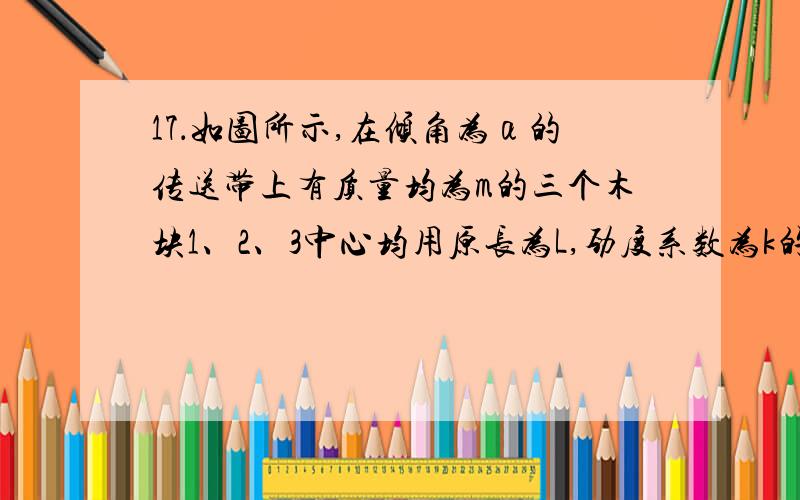 17．如图所示,在倾角为α的传送带上有质量均为m的三个木块1、2、3中心均用原长为L,劲度系数为k的轻弹簧毗连起来,木块与传送带间的动摩擦因数均为,其中木块1被与传送带平行的细线拉住,传