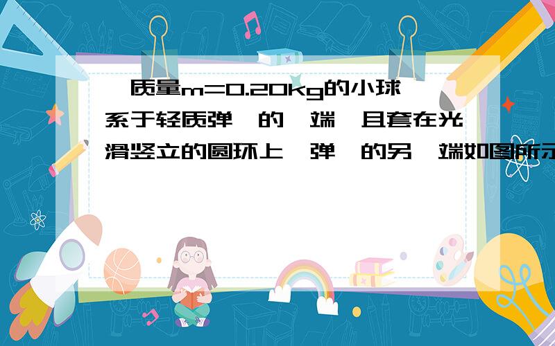 一质量m=0.20kg的小球系于轻质弹簧的一端,且套在光滑竖立的圆环上,弹簧的另一端如图所示,一个质量m＝0.2kg的小球系于轻质弹簧的一端,且套在竖立的圆环上,弹簧的上端固定于环的最高点A,环