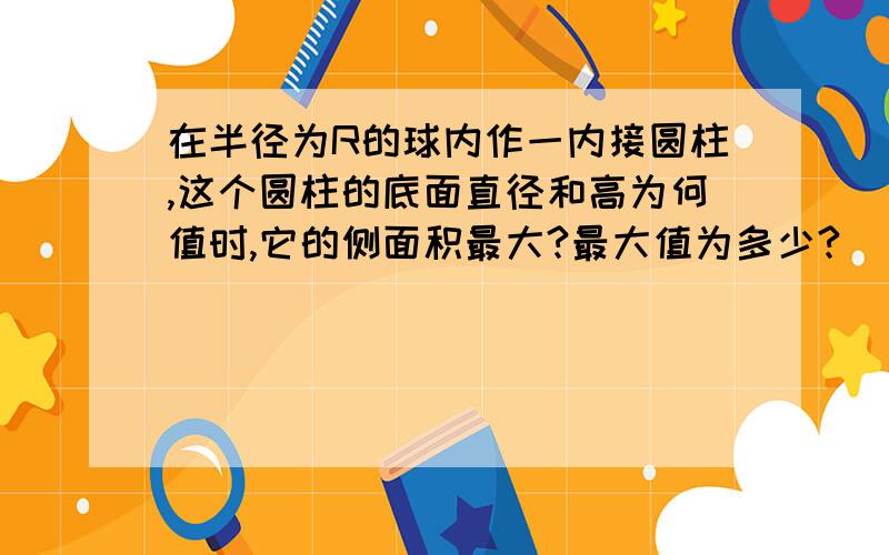 在半径为R的球内作一内接圆柱,这个圆柱的底面直径和高为何值时,它的侧面积最大?最大值为多少?