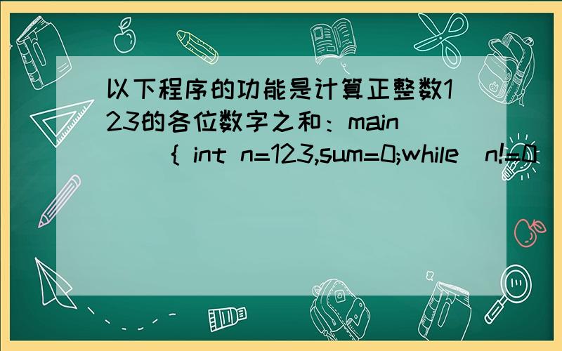 以下程序的功能是计算正整数123的各位数字之和：main( ){ int n=123,sum=0;while(n!=0){ sum=sum+n%10; n= ; } printf(