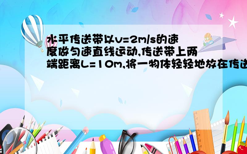 水平传送带以v=2m/s的速度做匀速直线运动,传送带上两端距离L=10m,将一物体轻轻地放在传送带一端,物体动