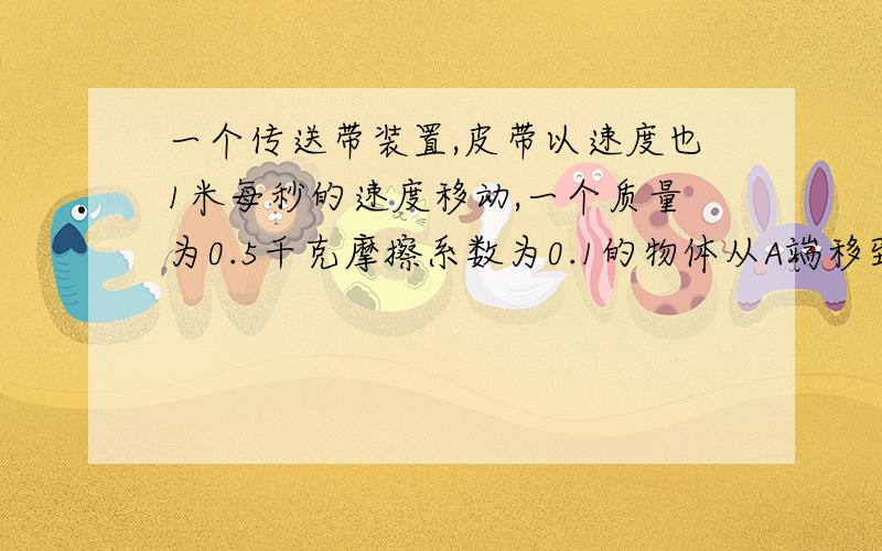 一个传送带装置,皮带以速度也1米每秒的速度移动,一个质量为0.5千克摩擦系数为0.1的物体从A端移到b端的时AB间距离2.5米要过程传送带是水平放置的 谢谢