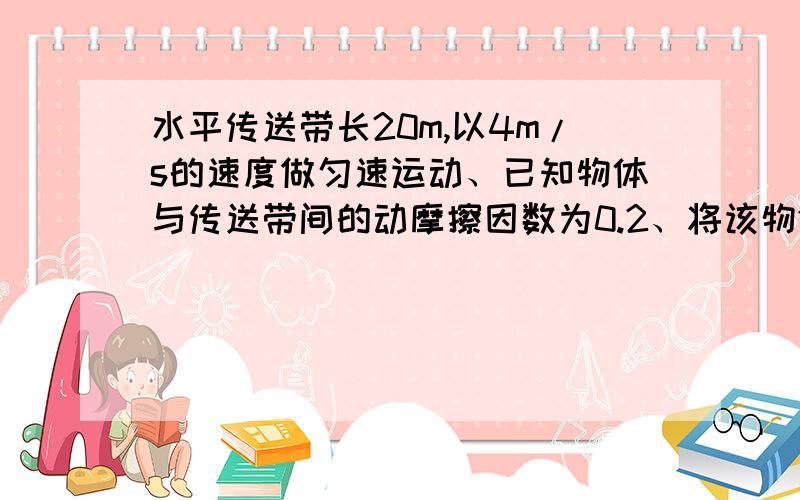 水平传送带长20m,以4m/s的速度做匀速运动、已知物体与传送带间的动摩擦因数为0.2、将该物体轻轻的放在传送带的一端、求1.、经过多长时间物体与传送带相对静止?(g取10m/s) 2.此时物体在传送